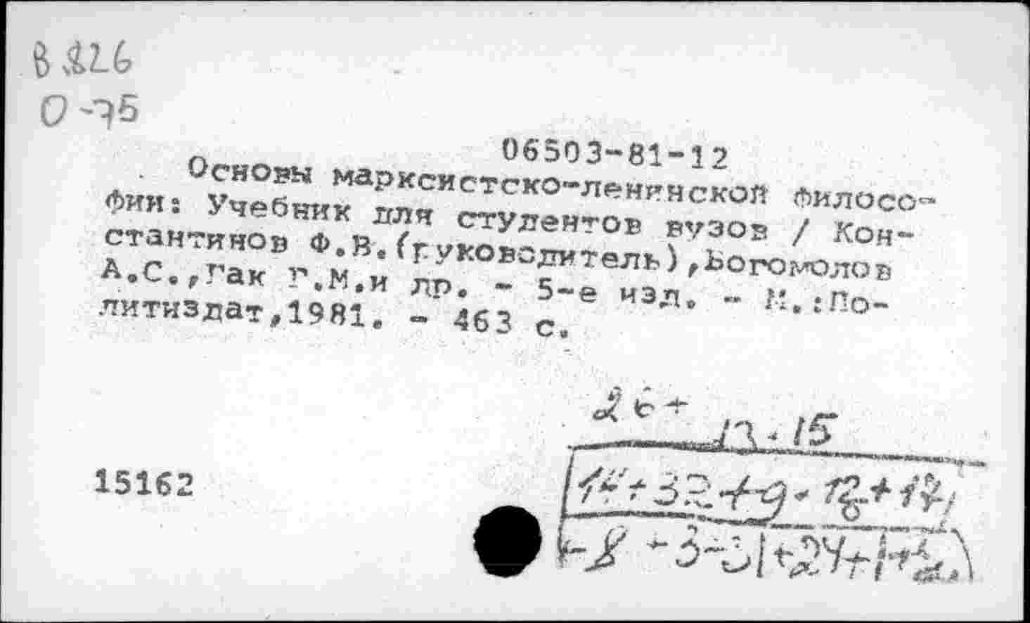 ﻿1£1
06503-81-12
Основы марксистско-ленинской Филосо фин: Учебник для студентов вузов / Константинов Ф.В. (руководитель) ,Ього?лолов А.С.,Гак Г.М.и др. - 5-е изд, - К,{Политиздат, 1981. - 463 с.
15162